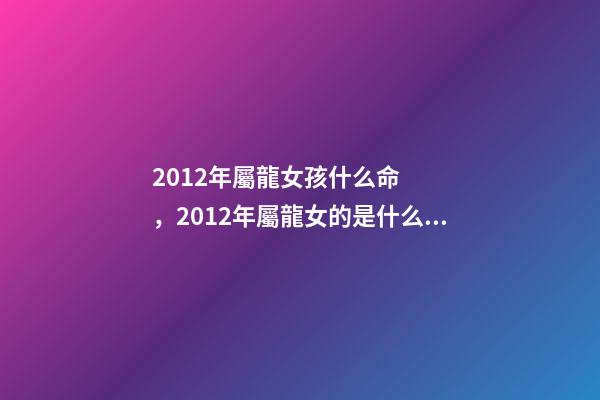 2012年屬龍女孩什么命，2012年屬龍女的是什么命 2012年出生屬龍女孩的運勢，2012年屬龍一生命運
